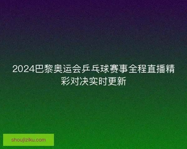 2024巴黎奥运会乒乓球赛事全程直播精彩对决实时更新 2024巴黎奥运会乒乓球赛事全程直播精彩对决实时更新