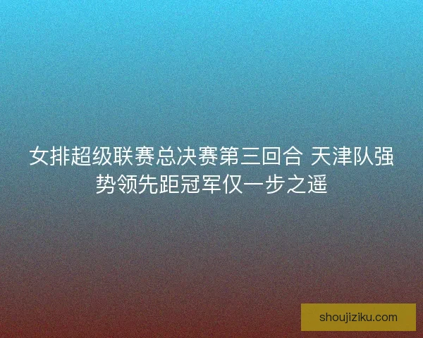 女排超级联赛总决赛第三回合 天津队强势领先距冠军仅一步之遥 女排超级联赛总决赛第三回合 天津队强势领先距冠军仅一步之遥