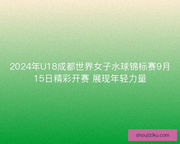 2024年U18成都世界女子水球锦标赛9月15日精彩开赛 展现年轻力量