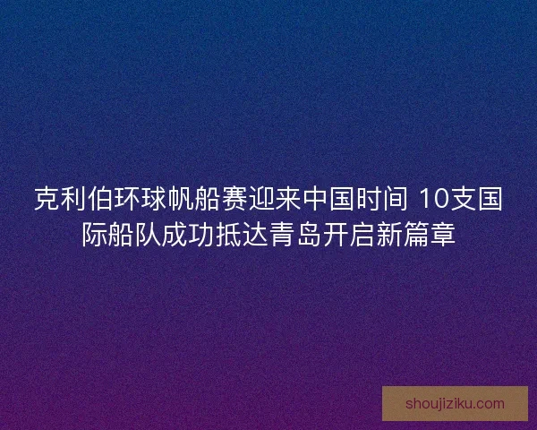 克利伯环球帆船赛迎来中国时间 10支国际船队成功抵达青岛开启新篇章