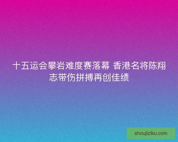 十五运会攀岩难度赛落幕 香港名将陈翔志带伤拼搏再创佳绩 十五运会攀岩难度赛落幕 香港名将陈翔志带伤拼搏再创佳绩