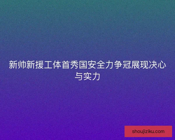 新帅新援工体首秀国安全力争冠展现决心与实力