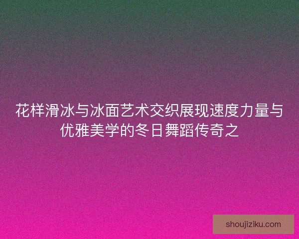 花样滑冰与冰面艺术交织展现速度力量与优雅美学的冬日舞蹈传奇之 花样滑冰与冰面艺术交织展现速度力量与优雅美学的冬日舞蹈传奇之