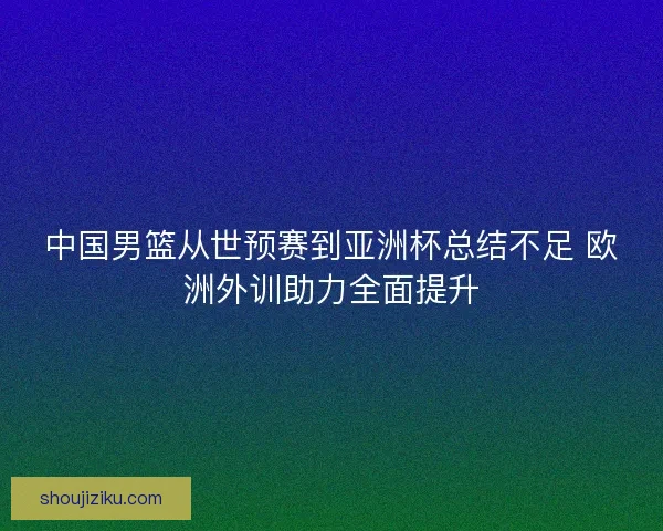 中国男篮从世预赛到亚洲杯总结不足 欧洲外训助力全面提升