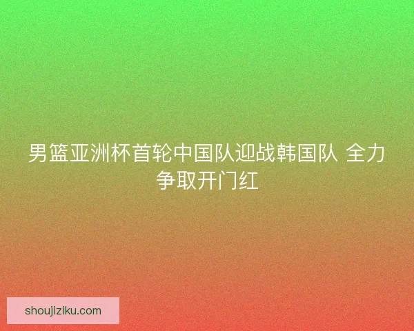 男篮亚洲杯首轮中国队迎战韩国队 全力争取开门红 男篮亚洲杯首轮中国队迎战韩国队 全力争取开门红