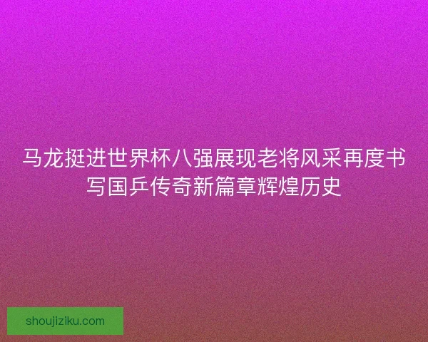 马龙挺进世界杯八强展现老将风采再度书写国乒传奇新篇章辉煌历史
