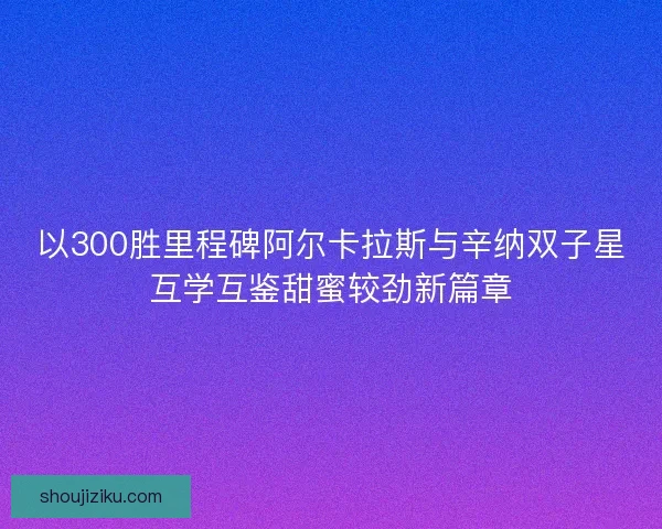 以300胜里程碑阿尔卡拉斯与辛纳双子星互学互鉴甜蜜较劲新篇章 以300胜里程碑阿尔卡拉斯与辛纳双子星互学互鉴甜蜜较劲新篇章