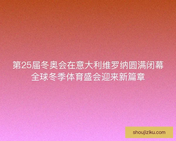 第25届冬奥会在意大利维罗纳圆满闭幕全球冬季体育盛会迎来新篇章