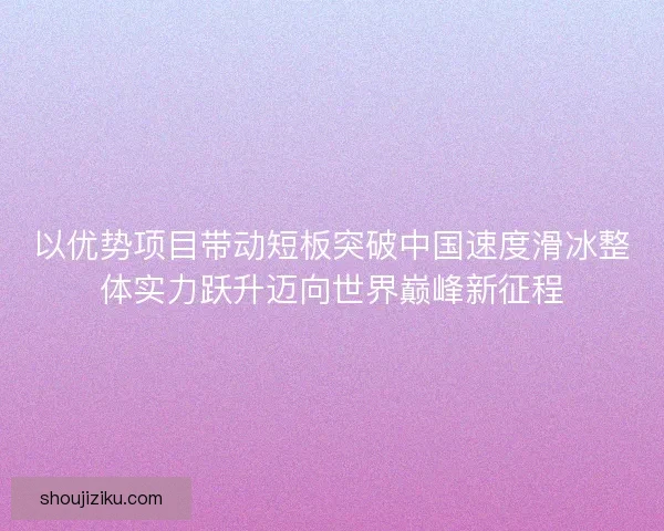 以优势项目带动短板突破中国速度滑冰整体实力跃升迈向世界巅峰新征程 以优势项目带动短板突破中国速度滑冰整体实力跃升迈向世界巅峰新征程