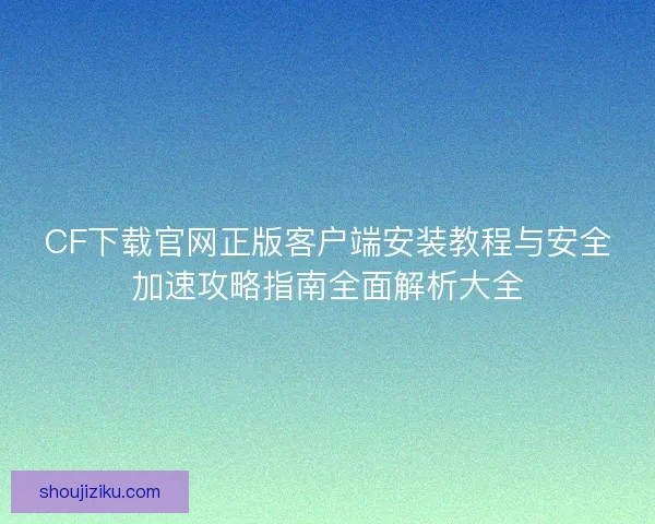 CF下载官网正版客户端安装教程与安全加速攻略指南全面解析大全 CF下载官网正版客户端安装教程与安全加速攻略指南全面解析大全