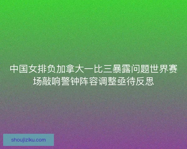 中国女排负加拿大一比三暴露问题世界赛场敲响警钟阵容调整亟待反思 中国女排负加拿大一比三暴露问题世界赛场敲响警钟阵容调整亟待反思