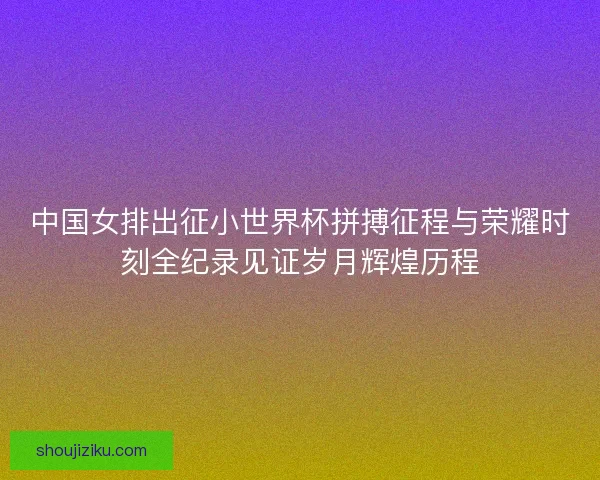 中国女排出征小世界杯拼搏征程与荣耀时刻全纪录见证岁月辉煌历程 中国女排出征小世界杯拼搏征程与荣耀时刻全纪录见证岁月辉煌历程